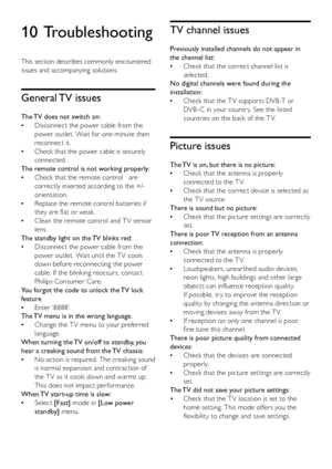 Page 4442EN
10 Troubleshooting
This section describes commonly encountered 
issues and accompanying solutions.
General TV issues
The TV does not switch on:
Disconnect the power cable from the  •
power outlet. Wait for one minute then 
reconnect it.
Check that the power cable is securely  •
connected.
The remote control is not working properly:
Check that the remote control   are  •
correctly inser ted according to the +/- 
orientation.
Replace the remote control batteries if  •
they are flat or weak.
Clean the...