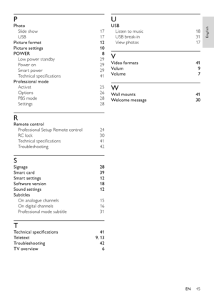 Page 4745
English
EN
P
Photo
Slide show 17
USB 17
Picture format 12
Picture settings 10
POWER 8
Low power standby 29
Power on 29
Smar t power 29
Technical specifications 41
Professional mode
Activat 25
Options 26
PBS mode 28
Settings 28
R
Remote control
Professional Setup Remote control 24
RC lock 30
Technical specifications 41
Troubleshooting 42
S
Signage 28
Smart card 39
Smart settings 12
Software version 18
Sound settings 12
Subtitles
On analogue channels 15
On digital channels 16
Professional mode subtitle...
