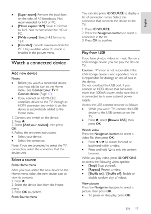 Page 17     
EN      17   
English
 
   [Super zoom]: Remove the black bars 
on the sides of 4:3 broadcasts. Not 
recommended for HD or PC. 
 [Movie expand 16:9]: Scale 4:3 format 
to 16:9. Not recommended for HD or 
PC.  
 [Wide screen]: Stretch 4:3 format to 
16:9. 
 [Unscaled]: Provide maximum detail for 
PC. Only available when PC mode is 
enabled in the picture menu.  
Watch a connected device 
Add new device 
Notes:  
 Before you watch a connected device, 
you must add its icon to the Home menu. See...