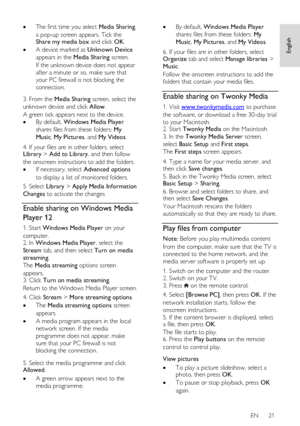 Page 21     
EN      21   
English
 
 The first time you select Media Sharing, 
a pop-up screen appears. Tick the Share my media box and click OK.  
 A device marked as Unknown Device 
appears in the Media Sharing screen.   
If the unknown device does not appear 
after a minute or so, make sure that 
your PC firewall is not blocking the 
connection.   
3. From the Media Sharing screen, select the 
unknown device and click Allow.   
A green tick appears next to the device.  
 By default, Windows Media Player...