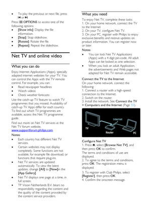 Page 22  
EN      22       
 To play the previous or next file, press 
 or .  
Press  OPTIONS to access one of the 
following options: 
 [Show info]: Display the file 
information.  
 [Stop]: Stop slideshow. 
 [Rotate]: Rotate the file. 
 [Repeat]: Repeat the slideshow.  
Net TV and online video 
What you can do 
Enjoy Internet Applications (Apps), specially 
adapted internet websites for your TV. You 
can control the Apps with the TV remote 
control. For example, you can: 
 Read newspaper headlines 
...
