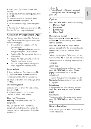 Page 23     
EN      23   
English
 
  
A prompt asks if you want to lock adult 
services. 5. To lock adult services, select [Lock], then 
press OK. 
To leave adult services unlocked, select [Leave unlocked], then press OK. 
6. To lock, enter a 4-digit code, then press OK.   
7. Re-enter the 4-digit code, then press OK.   
The Net TV start page is displayed.  
Access Net TV Applications (Apps) 
The first page shown is the Net TV home 
page. The icons on this page represent the 
applications (Apps).  
 Browse...
