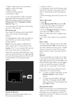 Page 24  
EN      24       
1. Open a video store. You may need to 
register or enter your login. 
2. Select a video.   
3. Make the online payment. 
4. Download a video.   
To rent and download a video, you need a 
high-speed Internet connection to the TV. 
Read more about network connections in Connect your TV > Computers and the 
Internet (Page 55). 
You also need an SD memory card to insert 
into the TV SD card slot. 
SD memory size 
Use a blank SD memory card of type SDHC 
class 6, with at least 4 GB of...