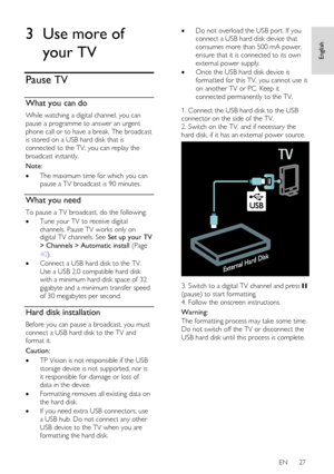 Page 27     
EN      27   
English
 3 Use more of 
your TV 
Pause TV 
What you can do 
While watching a digital channel, you can 
pause a programme to answer an urgent 
phone call or to have a break. The broadcast 
is stored on a USB hard disk that is 
connected to the TV; you can replay the 
broadcast instantly.  
Note: 
 The maximum time for which you can 
pause a TV broadcast is 90 minutes.  
What you need 
To pause a TV broadcast, do the following: 
 Tune your TV to receive digital 
channels. Pause TV...