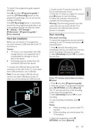 Page 29     
EN      29   
English
 
To check if the programme guide supports 
recording: 
Press  and select [Programme guide]. If 
you find a [TV Recording] button on the 
programme guide page, you can set up and 
manage recordings. 
If the [TV Recording] button is not present, 
ensure that the programme guide data is set 
to be updated through the network. Select  > [Setup] > [TV settings] > 
[Preferences] > [Programme guide] > 
[From network]. 
Hard disk installation 
Before you can record a TV programme,...