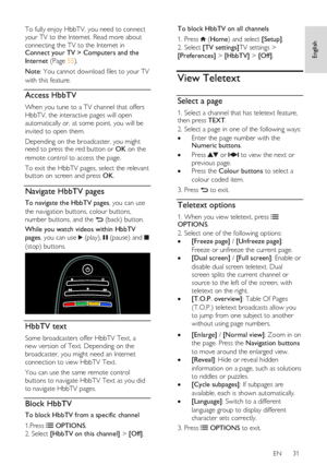 Page 31     
EN      31   
English
 
To fully enjoy HbbTV, you need to connect 
your TV to the Internet. Read more about 
connecting the TV to the Internet in  Connect your TV > Computers and the 
Internet (Page 55). 
Note: You cannot download files to your TV 
with this feature. 
Access HbbTV 
When you tune to a TV channel that offers 
HbbTV, the interactive pages will open 
automatically or, at some point, you will be 
invited to open them.  
Depending on the broadcaster, you might need to press the red...