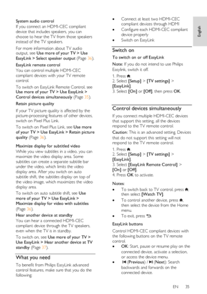 Page 35     
EN      35   
English
 
  
System audio control 
If you connect an HDMI-CEC compliant 
device that includes speakers, you can 
choose to hear the TV from those speakers 
instead of the TV speakers. 
For more information about TV audio output, see Use more of your TV > Use 
EasyLink > Select speaker output (Page 36).  
EasyLink remote control 
You can control multiple HDMI-CEC 
compliant devices with your TV remote 
control. 
To switch on EasyLink Remote Control, see Use more of your TV > Use...