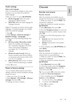 Page 39     
EN      39   
English
 Audio settings 
Select audio language 
If the TV channel has multiple or dual sound 
broadcast, you can select the preferred 
audio language. 
While you watch TV, press  OPTIONS. 
 [Audio language]: Select the audio 
language for digital channels. 
 [Dual I-II]: Select the audio language for 
analogue channels.   
Digital TV channels can stream several audio 
languages. If multiple languages are available, 
select the preferred language.  
1. Press . 2. Select [Setup] >...