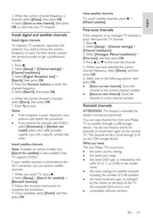 Page 41     
EN      41   
English
 
  
3. When the correct channel frequency is entered, select [Done], then press OK. 
4. Select [Store as new channel], then press 
OK to store the new TV channel.  
Install digital and satellite channels 
Install digital channels 
To improve TV reception, reposition the 
antenna. You need to know the correct 
frequency to tune. For best results, contact 
the service provider or get a professional 
installer. 
1. Press . 2. Select [Setup] > [Channel settings] > 
[Channel...