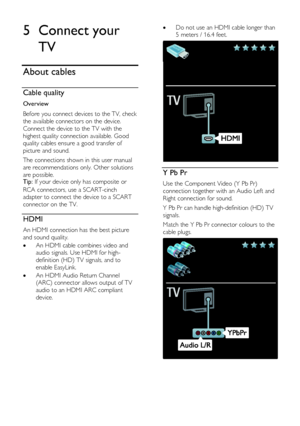 Page 46  
EN      46       
5 Connect your 
TV 
About cables 
Cable quality  
Overview 
Before you connect devices to the TV, check 
the available connectors on the device. 
Connect the device to the TV with the 
highest quality connection available. Good 
quality cables ensure a good transfer of 
picture and sound. 
The connections shown in this user manual 
are recommendations only. Other solutions 
are possible. Tip: If your device only has composite or 
RCA connectors, use a SCART-cinch 
adapter to connect...