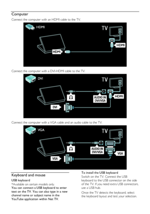 Page 54  
EN      54       
Computer 
Connect the computer with an HDMI cable to the TV. 
   
Connect the computer with a DVI-HDMI cable to the TV. 
   
Connect the computer with a VGA cable and an audio cable to the TV. 
  
Keyboard and mouse 
USB keyboard 
*Available on certain models only. You can connect a USB keyboard to enter 
text on the TV. You can also type in a new 
channel name or subject name in the 
YouTube application within Net TV. 
To install the USB keyboard 
Switch on the TV. Connect the USB...