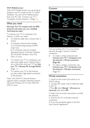 Page 56  
EN      56       
Wi-Fi MediaConnect 
With Wi-Fi MediaConnect you can bring up 
(project) your PC screen on the TV screen 
wirelessly. You start Wi-Fi MediaConnect 
from your PC. See  Connect your TV > 
Computers and the Internet > (Page 59).    
What you need 
Warning: This TV complies with the EMC 
directive only when you use a shielded 
Cat5 ethernet cable. 
To connect your TV to computers, the 
Internet, or both, you need:  
 An ethernet cable that is shorter than 3 
metres. 
 A computer network...