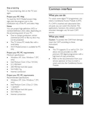 Page 60  
EN      60       
Stop projecting 
To stop projecting, click on the TV icon 
again.   
Project your PC: Help 
To read the Wi-Fi MediaConnect Help, 
right-click the program icon in the 
notification tray of the PC and select Help. 
Notes 
You can project high-definition (HD) or 
standard-definition (SD) video, depending on 
the processing power of your PC. 
 Due to content protection, certain 
commercial DVD or Blu-ray discs may 
not be projected.  
 The TV shows PC media files with a 
small delay....