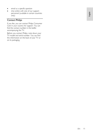 Page 11     
EN      11   
English
 
 email us a specific question  
 chat online with one of our support 
personnel (available in certain countries 
only)  
Contact Philips 
If you like, you can contact Philips Consumer 
Care in your country for support. You can 
find the contact number in the leaflet 
accompanying the TV. 
Before you contact Philips, note down your 
TV model and serial number. You can find 
this information on the back of your TV or 
on its packaging.   
 