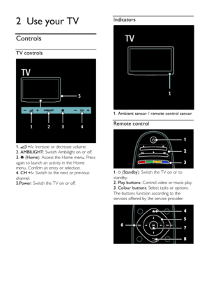 Page 12  
EN      12       
2 Use your TV 
Controls 
TV controls  
 
1.  +/-: Increase or decrease volume. 
2. AMBILIGHT: Switch Ambilight on or off.     
3.  (Home): Access the Home menu. Press 
again to launch an activity in the Home 
menu. Confirm an entry or selection.   4. CH +/-: Switch to the next or previous 
channel.   5.Power: Switch the TV on or off.   
  
Indicators  
 
1. Ambient sensor / remote control sensor 
Remote control  
 
1.  (Standby): Switch the TV on or to 
standby. 2. Play buttons:...