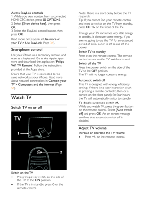 Page 14  
EN      14       
Access EasyLink controls 
1. While you view content from a connected HDMI-CEC device, press  OPTIONS. 
2. Select [Show device keys], then press 
OK. 
3. Select the EasyLink control button, then press OK. 
Read more on EasyLink in Use more of 
your TV > Use EasyLink (Page 34). 
Smartphone control 
Use your iPhone as a secondary remote, and 
even as a keyboard. Go to the Apple Apps store and download the application Philips 
Wifi TV Remote. Follow the instructions 
provided at the Apps...