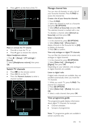 Page 15     
EN      15   
English
 
 Press  +/- on the front of the TV. 
   
Mute or unmute the TV volume 
 Press  to mute the TV, or 
 Press  again to restore the volume. 
Adjust headphone volume 
1. Press  > [Setup] > [TV settings] > 
[Sound]. 
2. Select [Headphones volume], then press 
OK.  
Switch TV channels 
 Press  on the remote control. 
 Press CH +/- on the TV. 
 Press the Numeric buttons to enter a 
channel number. 
  
Manage channel lists 
You can view all channels, or only a list of your...