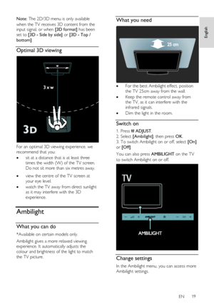 Page 19     
EN      19   
English
 
Note: The 2D/3D menu is only available 
when the TV receives 3D content from the input signal, or when [3D format] has been 
set to [3D - Side by side] or [3D - Top / 
bottom]. 
Optimal 3D viewing  
 
For an optimal 3D viewing experience, we 
recommend that you: 
 sit at a distance that is at least three 
times the width (W) of the TV screen. 
Do not sit more than six metres away.    view the centre of the TV screen at 
your eye level.  
 watch the TV away from direct...