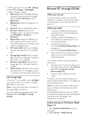 Page 20  
EN      20       
1. While you watch TV, press  > [Setup]. 
2. Select [TV settings] > [Ambilight]. 
3. Select a setting to adjust: 
 [Dynamic]: Adjust Ambilight between 
relaxed and dynamic levels. Available only if Ambilight [Colour] is set to 
[Dynamic]. 
 [Brightness]: Adjust the brightness of 
Ambilight.      [Colour]: Select a predefined colour. 
 [Custom colour]: Set your own 
Ambilight colour. To access this option, set [Ambilight] > [Colour] > 
[Custom]. 
 [Separation]: Adjust the...