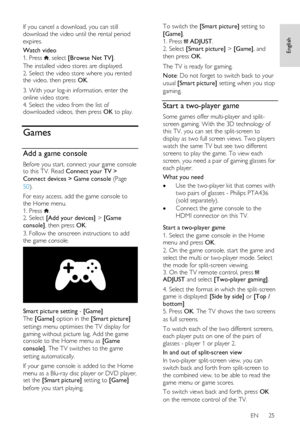 Page 25     
EN      25   
English
 
If you cancel a download, you can still 
download the video until the rental period 
expires. 
Watch video 
1. Press , select [Browse Net TV]. 
The installed video stores are displayed. 
2. Select the video store where you rented the video, then press OK.  
3. With your log-in information, enter the 
online video store. 
4. Select the video from the list of downloaded videos, then press OK to play.  
Games 
Add a game console 
Before you start, connect your game console to...