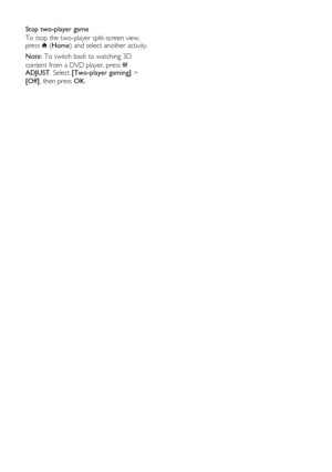 Page 26  
EN      26       
Stop two-player game 
To stop the two-player split-screen view, press  (Home) and select another activity. 
Note: To switch back to watching 3D 
content from a DVD player, press  ADJUST. Select [Two-player gaming] > 
[Off], then press OK. 
 