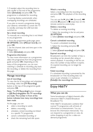 Page 30  
EN      30       
3. If needed, adjust the recording time to 
add a buffer at the end of the programme. Select [Schedule] and press OK. The 
programme is scheduled for recording. 
A warning displays automatically when 
overlapping recordings are scheduled. 
If you plan to record a programme during 
your absence, remember to switch the TV 
to standby and keep the USB hard disk 
switched on. 
Set a timed recording 
To manually set a recording that is not linked 
to any programme: 
1. From the programme...