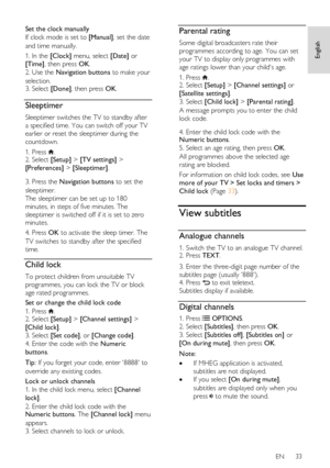 Page 33     
EN      33   
English
 
Set the clock manually 
If clock mode is set to [Manual], set the date 
and time manually. 
1. In the [Clock] menu, select [Date] or 
[Time], then press OK.   
2. Use the Navigation buttons to make your 
selection. 3. Select [Done], then press OK.  
Sleeptimer 
Sleeptimer switches the TV to standby after 
a specified time. You can switch off your TV 
earlier or reset the sleeptimer during the 
countdown. 
1. Press . 2. Select [Setup] > [TV settings] > 
[Preferences] >...