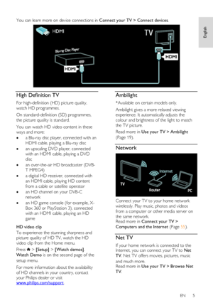 Page 5     
EN      5   
English
 You can learn more on device connections in Connect your TV > Connect devices. 
  
High Definition TV 
For high-definition (HD) picture quality, 
watch HD programmes.  
On standard-definition (SD) programmes, 
the picture quality is standard.  
You can watch HD video content in these 
ways and more:  
 a Blu-ray disc player, connected with an 
HDMI cable, playing a Blu-ray disc 
 an upscaling DVD player, connected 
with an HDMI cable, playing a DVD 
disc 
 an over-the-air...