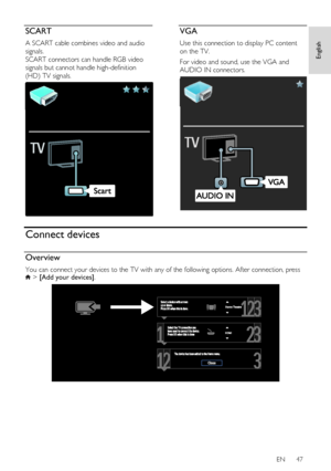 Page 47     
EN      47   
English
 SCART 
A SCART cable combines video and audio 
signals. 
SCART connectors can handle RGB video 
signals but cannot handle high-definition 
(HD) TV signals. 
  
VGA 
Use this connection to display PC content 
on the TV. 
For video and sound, use the VGA and 
AUDIO IN connectors. 
  
Connect devices 
Overview 
You can connect your devices to the TV with any of the following options. After connection, press  > [Add your devices]. 
  
    