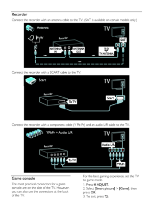 Page 50  
EN      50       
Recorder 
Connect the recorder with an antenna cable to the TV. (SAT is available on certain models only.) 
   
Connect the recorder with a SCART cable to the TV. 
   
Connect the recorder with a component cable (Y Pb Pr) and an audio L/R cable to the TV. 
  
Game console 
The most practical connectors for a game 
console are on the side of the TV. However, 
you can also use the connectors at the back 
of the TV. 
For the best gaming experience, set the TV 
to game mode. 
1. Press...