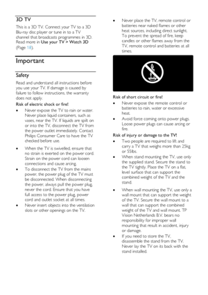 Page 6  
EN      6       
3D TV 
This is a 3D TV. Connect your TV to a 3D 
Blu-ray disc player or tune in to a TV 
channel that broadcasts programmes in 3D. Read more in Use your TV > Watch 3D 
(Page 18). 
Important 
Safety 
Read and understand all instructions before 
you use your TV. If damage is caused by 
failure to follow instructions, the warranty 
does not apply. 
Risk of electric shock or fire! 
 Never expose the TV to rain or water. 
Never place liquid containers, such as 
vases, near the TV. If...