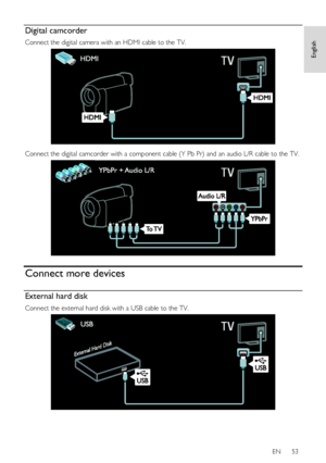 Page 53     
EN      53   
English
 Digital camcorder 
Connect the digital camera with an HDMI cable to the TV. 
   
Connect the digital camcorder with a component cable (Y Pb Pr) and an audio L/R cable to the TV. 
  
Connect more devices 
External hard disk 
Connect the external hard disk with a USB cable to the TV. 
  
    