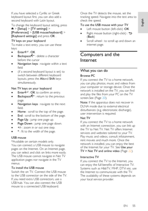 Page 55     
EN      55   
English
 
If you have selected a Cyrillic or Greek 
keyboard layout first, you can also add a 
second keyboard with Latin layout. 
To change the keyboard layout setting, press  > [Setup] > [TV settings] > 
[Preferences] > [USB mouse/keyboard] > 
[Keyboard settings] and press OK . 
TV keys on your keyboard 
To make a text entry, you can use these 
keys: 
 Enter : OK 
 Backspace : delete a character 
before the cursor 
 Navigation keys : navigate within a text 
field 
 (if a second...