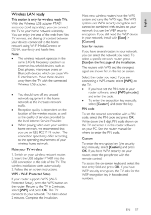 Page 57     
EN      57   
English
 Wireless LAN ready 
This section is only for wireless ready TVs. 
With the Wireless USB adapter PTA01 
accessory (sold separately), you can connect 
the TV to your home network wirelessly. 
You can enjoy the best of the web from Net 
TV services, and sharing of content between 
your devices connected to the home 
network using Wi-Fi MediaConnect or 
DLNA, seamlessly and hassle free. 
Note: 
 The wireless network operates in the 
same 2.4GHz frequency spectrum as 
common...