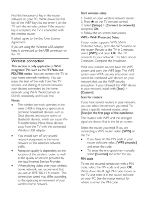 Page 58  
EN      58       
  
Find this hexadecimal key in the router 
software on your PC. Write down the first 
key of the WEP keys list and enter it on the 
TV with the remote control. If the security 
key is accepted, the TV is connected with 
the wireless router.  
If asked, agree to the End User License 
Agreement. 
If you are using the Wireless USB adapter, 
keep it connected to the USB connector on 
the TV. 
Wireless connection 
This section is only applicable to Wi-fi 
integrated TVs such as the...