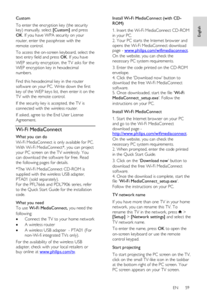 Page 59     
EN      59   
English
 
Custom 
To enter the encryption key (the security key) manually, select [Custom] and press 
OK. If you have WPA security on your 
router, enter the passphrase with the 
remote control.  
To access the on-screen keyboard, select the text entry field and press OK. If you have 
WEP security encryption, the TV asks for the 
WEP encryption key in hexadecimal 
numbers.    
Find this hexadecimal key in the router 
software on your PC. Write down the first 
key of the WEP keys list,...