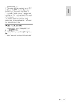 Page 61     
EN      61   
English
 
1. Switch off the TV. 
2. Follow the directions printed on the CAM 
and insert the CAM into the Common 
Interface (CI) slot on the side of the TV. 
3. Push the CAM in as far as it will go, then 
wait for the CAM to be activated. This takes 
a few minutes.   
To prevent digital services from being 
deactivated, do not remove the CAM from 
the slot when it is in use.    
Watch CAM services 
1. After inserting and activating the CAM, press  OPTIONS. 
2. Select [Common...