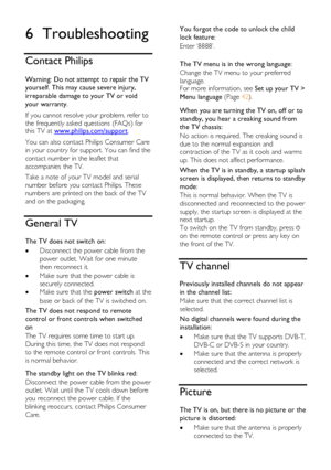 Page 62  
EN      62       
6 Troubleshooting 
Contact Philips 
 
Warning: Do not attempt to repair the TV 
yourself. This may cause severe injury, 
irreparable damage to your TV or void 
your warranty. 
If you cannot resolve your problem, refer to 
the frequently asked questions (FAQs) for this TV at www.philips.com/support. 
You can also contact Philips Consumer Care 
in your country for support. You can find the 
contact number in the leaflet that 
accompanies the TV. 
Take a note of your TV model and serial...