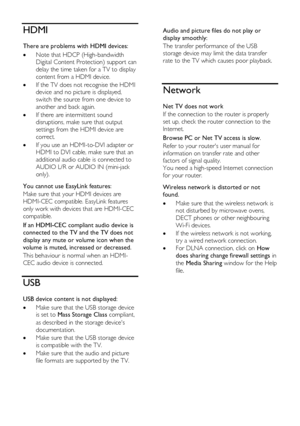 Page 64  
EN      64       
HDMI 
There are problems with HDMI devices: 
 Note that HDCP (High-bandwidth 
Digital Content Protection) support can 
delay the time taken for a TV to display 
content from a HDMI device. 
 If the TV does not recognise the HDMI 
device and no picture is displayed, 
switch the source from one device to 
another and back again. 
 If there are intermittent sound 
disruptions, make sure that output 
settings from the HDMI device are 
correct. 
 If you use an HDMI-to-DVI adapter or...