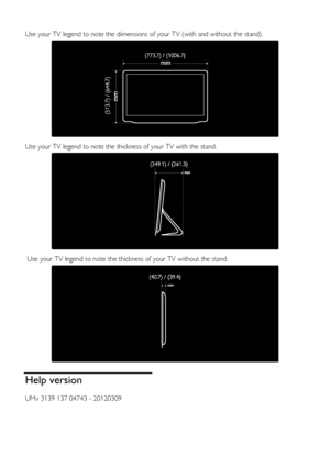 Page 68  
EN      68       
  
Use your TV legend to note the dimensions of your TV (with and without the stand). 
   
Use your TV legend to note the thickness of your TV with the stand. 
   
 Use your TV legend to note the thickness of your TV without the stand. 
  
Help version 
UMv 3139 137 04743 - 20120309 
    