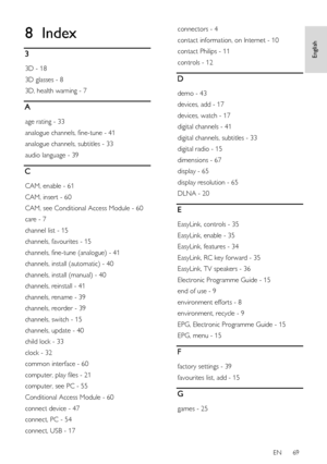 Page 69     
EN      69   
English
 8 Index 
3 
3D - 18 
3D glasses - 8 
3D, health warning - 7 
A 
age rating - 33 
analogue channels, fine-tune - 41 
analogue channels, subtitles - 33 
audio language - 39 
C 
CAM, enable - 61 
CAM, insert - 60 
CAM, see Conditional Access Module - 60 
care - 7 
channel list - 15 
channels, favourites - 15 
channels, fine-tune (analogue) - 41 
channels, install (automatic) - 40 
channels, install (manual) - 40 
channels, reinstall - 41 
channels, rename - 39 
channels, reorder...