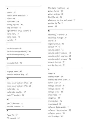 Page 70  
EN      70       
H 
HbbTV - 30 
HbbTV, block reception - 31 
HDMI - 46 
HDMI ARC - 46 
hearing impaired - 42 
help, onscreen - 10 
high-definition (HD), content - 5 
home menu - 3 
home mode - 10 
humidity - 7 
I 
install channels - 40 
install channels (automatic) - 40 
install channels (manual) - 40 
K 
kensington lock - 10 
L 
language, menu - 42 
location, home or shop - 10 
M 
media server software (Mac) - 21 
media server software (PC) - 20 
multimedia - 66 
multimedia, play files - 17 
mute TV...