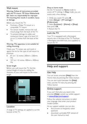 Page 10  
EN      10       
Wall mount 
Warning: Follow all instructions provided 
with the TV mount. TP Vision Netherlands 
B.V. bears no responsibility for improper 
TV mounting that results in accident, injury 
or damage. 
Before you mount the TV: 
 Purchase a Philips TV mount or a 
compatible TV mount. 
 For certain models, remove the wall 
mount plugs from the back of the TV. 
 To prevent damage to cables and 
connectors, leave a gap of at least 5.5 
cm or 2.2 inches from the back of the 
TV....