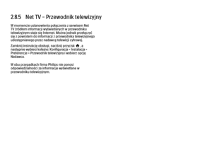 Page 1092.8.5   Net TV – Przewodnik telewizyjny
W momencie ustanowienia połączenia z serwisem Net
TV źródłem informacji wyświetlanych w przewodniku
telewizyjnym staje się Internet. Można jednak przełączyć
się z powrotem do informacji z przewodnika telewizyjnego
udostępnianego przez nadawcę telewizji cyfrowej.
Zamknij instrukcję obsługi, naciśnij przycisk h, a
następnie wybierz kolejno: Konfiguracja > Instalacja >
Preferencje > Przewodnik telewizyjny i wybierz opcję
Nadawca.
W obu przypadkach firma Philips nie...