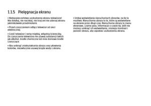 Page 121.1.5   Pielęgnacja ekranu
• Niebezpieczeństwo uszkodzenia ekranu telewizora!
Nie dotykaj, nie naciskaj, nie trzyj ani nie uderzaj ekranu
jakimikolwiek przedmiotami.
• Przed czyszczeniem odłącz telewizor od sieci
elektrycznej.
• Czyść telewizor i ramę miękką, wilgotną ściereczką.
Do czyszczenia telewizora nie używaj substancji takich
jak alkohol, środki chemiczne lub inne domowe środki
czyszczące.
• Aby uniknąć zniekształcenia obrazu oraz płowienia
kolorów, niezwłocznie usuwaj krople wody z ekranu.
•...