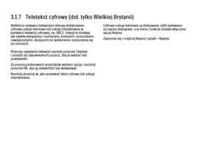 Page 1213.1.7   Teletekst cyfrowy (dot. tylko Wielkiej Brytanii)
Niektórzy nadawcy telewizyjni oferują dedykowane
cyfrowe usługi tekstowe lub usługi interaktywne w
kanałach telewizji cyfrowej, np. BBC1. Usługi te działają
jak zwykła telegazeta z numerami, kolorami i przyciskami
nawigacyjnymi, służącymi do wybierania i poruszania się
po stronach.
Podczas oglądania telewizji naciśnij przycisk Teletext
i przejdź do odpowiednich pozycji, aby je wybrać lub
podświetlić.
Za pomocą kolorowych przycisków wybierz opcję i...