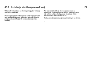 Page 1704.3.3      Instalacja  sieci  bezprzewodowej
1/3
Wskazówki wyświetlone na ekranie pomogą Ci w instalacji
sieci bezprzewodowej.
Przed rozpoczęciem instalacji sieci należy włączyć router.
Jeśli sieć bezprzewodowa jest objęta zabezpieczeniami,
przygotuj klucz szyfrujący do wprowadzenia podczas
instalacji. Aby rozpocząć instalację sieci bezprzewodowej na
telewizorze, zamknij instrukcję obsługi, naciśnij przycisk
h, wybierz kolejno: Konfiguracja > Instalacja > Sieć >
Instalacja sieci i naciśnij przycisk OK....