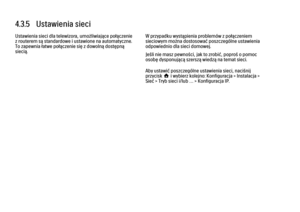 Page 1744.3.5   Ustawienia sieci
Ustawienia sieci dla telewizora, umożliwiające połączenie
z routerem są standardowe i ustawione na automatyczne.
To zapewnia łatwe połączenie się z dowolną dostępną
siecią.
W przypadku wystąpienia problemów z połączeniem
sieciowym można dostosować poszczególne ustawienia
odpowiednio dla sieci domowej.
Jeśli nie masz pewności, jak to zrobić, poproś o pomoc
osobę dysponującą szerszą wiedzą na temat sieci.
Aby ustawić poszczególne ustawienia sieci, naciśnij
przycisk h i wybierz...