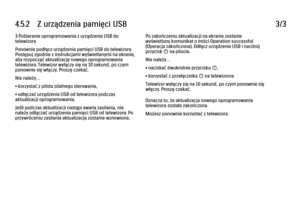 Page 1884.5.2      Z  urządzenia  pamięci  USB
3/3
3 Pobieranie oprogramowania z urządzenia USB do
telewizora
Ponownie podłącz urządzenie pamięci USB do telewizora.
Postępuj zgodnie z instrukcjami wyświetlanymi na ekranie,
aby rozpocząć aktualizację nowego oprogramowania
telewizora. Telewizor wyłączy się na 10 sekund, po czym
ponownie się włączy. Proszę czekać.
Nie należy…
• korzystać z pilota zdalnego sterowania,
• odłączać urządzenia USB od telewizora podczas
aktualizacji oprogramowania.
Jeśli podczas...