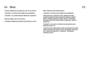 Page 2426.4      Obraz
1/3
Funkcja LightGuide jest włączona, ale nie ma obrazu.
• Sprawdź, czy antena jest podłączona prawidłowo.
• Sprawdź, czy zostało wybrane właściwe urządzenie.
Słychać dźwięk, ale nie ma obrazu.
• Sprawdź ustawienie kontrastu lub jasności w menu. Obraz telewizora jest słabej jakości.
• Sprawdź, czy antena jest podłączona prawidłowo.
• Nieuziemione urządzenia audio, światła neonowe,
wysokie budynki lub góry mogą mieć wpływ na jakość
obrazu. Spróbuj polepszyć jakość obrazu, zmieniając...